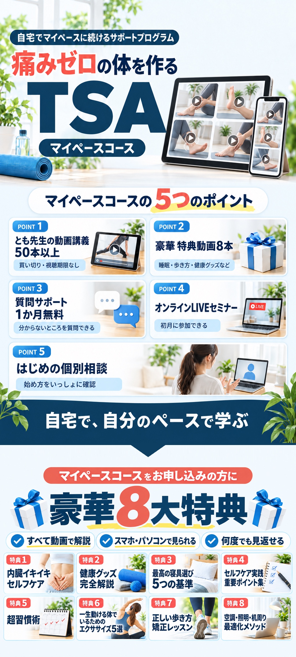 自宅でマイペースに続けるサポートプログラム 痛みゼロの体を作る TSA マイペースコース。5つのポイント:とも先生の動画講義50本以上(買い切り・視聴期限なし)、豪華特典動画8本、質問サポート1か月無料、オンラインLIVEセミナー(初月)、はじめの個別相談。豪華8大特典:内臓イキイキセルフケア、健康グッズ完全解説、最高の寝具選び5つの基準、セルフケア実践重要ポイント集、超習慣術、一生動ける体でいるためのエクササイズ5選、正しい歩き方矯正レッスン、空調・照明・机周り最適化メソッド